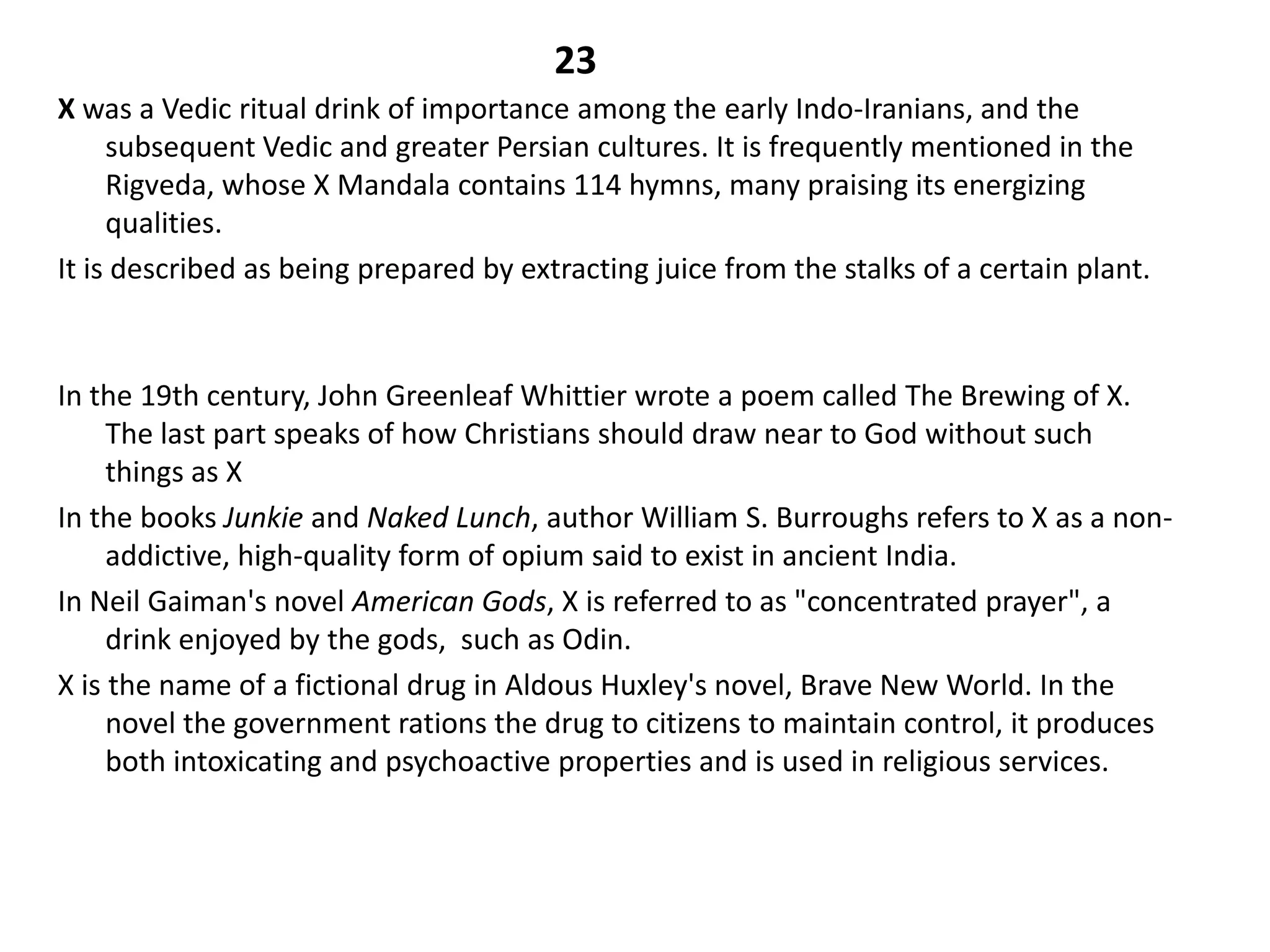 23
X was a Vedic ritual drink of importance among the early Indo-Iranians, and the
     subsequent Vedic and greater Persian cultures. It is frequently mentioned in the
     Rigveda, whose X Mandala contains 114 hymns, many praising its energizing
     qualities.
It is described as being prepared by extracting juice from the stalks of a certain plant.



In the 19th century, John Greenleaf Whittier wrote a poem called The Brewing of X.
     The last part speaks of how Christians should draw near to God without such
     things as X
In the books Junkie and Naked Lunch, author William S. Burroughs refers to X as a non-
     addictive, high-quality form of opium said to exist in ancient India.
In Neil Gaiman's novel American Gods, X is referred to as "concentrated prayer", a
     drink enjoyed by the gods, such as Odin.
X is the name of a fictional drug in Aldous Huxley's novel, Brave New World. In the
     novel the government rations the drug to citizens to maintain control, it produces
     both intoxicating and psychoactive properties and is used in religious services.
 
