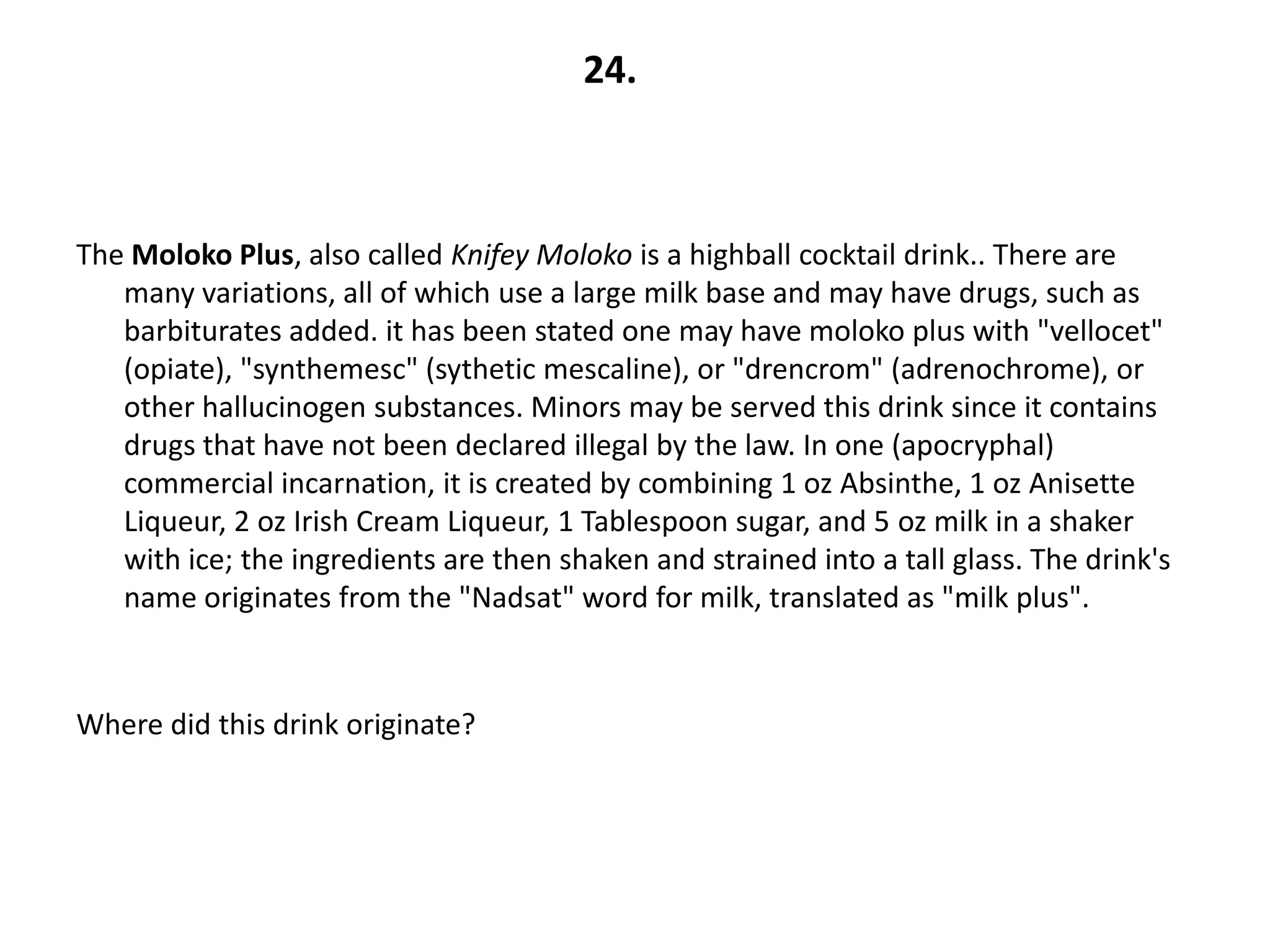24.



The Moloko Plus, also called Knifey Moloko is a highball cocktail drink.. There are
   many variations, all of which use a large milk base and may have drugs, such as
   barbiturates added. it has been stated one may have moloko plus with "vellocet"
   (opiate), "synthemesc" (sythetic mescaline), or "drencrom" (adrenochrome), or
   other hallucinogen substances. Minors may be served this drink since it contains
   drugs that have not been declared illegal by the law. In one (apocryphal)
   commercial incarnation, it is created by combining 1 oz Absinthe, 1 oz Anisette
   Liqueur, 2 oz Irish Cream Liqueur, 1 Tablespoon sugar, and 5 oz milk in a shaker
   with ice; the ingredients are then shaken and strained into a tall glass. The drink's
   name originates from the "Nadsat" word for milk, translated as "milk plus".



Where did this drink originate?
 