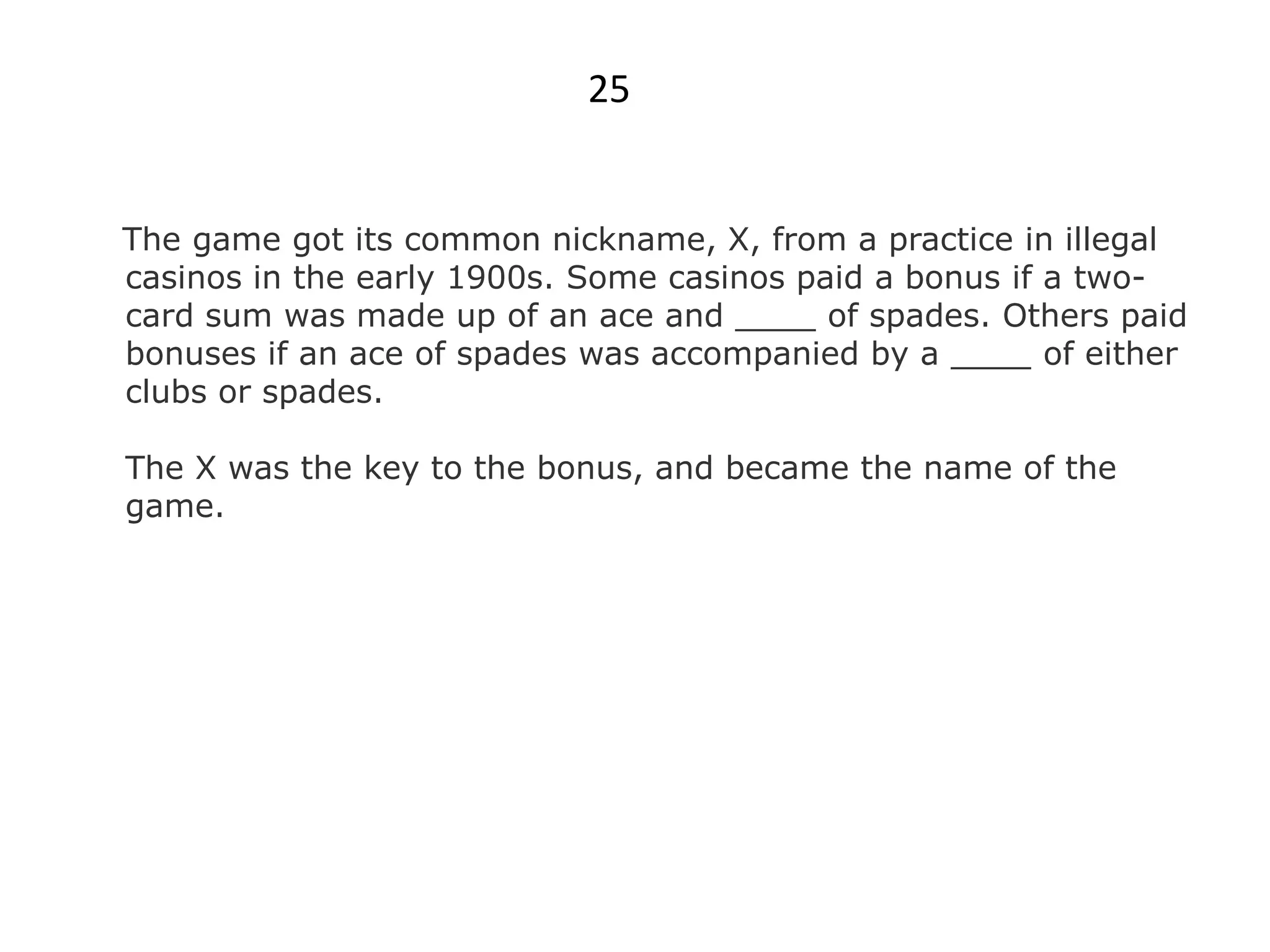 25


The game got its common nickname, X, from a practice in illegal
casinos in the early 1900s. Some casinos paid a bonus if a two-
card sum was made up of an ace and ____ of spades. Others paid
bonuses if an ace of spades was accompanied by a ____ of either
clubs or spades.

The X was the key to the bonus, and became the name of the
game.
 