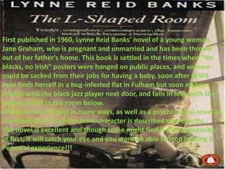First published in 1960, Lynne Reid Banks' novel of a young woman,
Jane Graham, who is pregnant and unmarried and has been thrown
out of her father's home. This book is settled in the times when "No
blacks, no Irish“ posters were hanged on public places, and women
could be sacked from their jobs for having a baby, soon after WWII
Jane finds herself in a bug-infested flat in Fulham but soon makes
friends with the black jazz player next door, and falls in love with the
Jewish writer in the room below.
This is an angry novel in many ways, as well as a psychological novel as
the emotional life of the main character is described very exactly.
The novel is excellent and though some might find it a bit depressing
at first, it will catch your eye and you wont be able to stop reading it.
Personal experience!!!
 