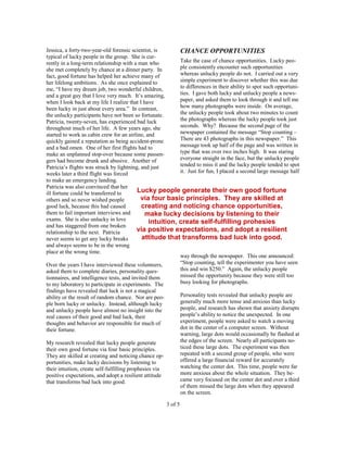 Jessica, a forty-two-year-old forensic scientist, is       CHANCE OPPORTUNITIES
typical of lucky people in the group. She is cur-
rently in a long-term relationship with a man who          Take the case of chance opportunities. Lucky peo-
she met completely by chance at a dinner party. In         ple consistently encounter such opportunities
fact, good fortune has helped her achieve many of          whereas unlucky people do not. I carried out a very
her lifelong ambitions. As she once explained to           simple experiment to discover whether this was due
me, “I have my dream job, two wonderful children,          to differences in their ability to spot such opportuni-
and a great guy that I love very much. It’s amazing,       ties. I gave both lucky and unlucky people a news-
when I look back at my life I realize that I have          paper, and asked them to look through it and tell me
been lucky in just about every area.” In contrast,         how many photographs were inside. On average,
the unlucky participants have not been so fortunate.       the unlucky people took about two minutes to count
Patricia, twenty-seven, has experienced bad luck           the photographs whereas the lucky people took just
throughout much of her life. A few years ago, she          seconds. Why? Because the second page of the
started to work as cabin crew for an airline, and          newspaper contained the message “Stop counting –
quickly gained a reputation as being accident-prone        There are 43 photographs in this newspaper.” This
and a bad omen. One of her first flights had to            message took up half of the page and was written in
make an unplanned stop-over because some passen-           type that was over two inches high. It was staring
gers had become drunk and abusive. Another of              everyone straight in the face, but the unlucky people
Patricia’s flights was struck by lightning, and just       tended to miss it and the lucky people tended to spot
weeks later a third flight was forced                      it. Just for fun, I placed a second large message half
to make an emergency landing.
Patricia was also convinced that her
ill fortune could be transferred to       Lucky people generate their own good fortune
others and so never wished people           via four basic principles. They are skilled at
good luck, because this had caused           creating and noticing chance opportunities,
them to fail important interviews and         make lucky decisions by listening to their
exams. She is also unlucky in love              intuition, create self-fulfilling prohesies
and has staggered from one broken
relationship to the next. Patricia        via positive expectations, and adopt a resilient
never seems to get any lucky breaks          attitude that transforms bad luck into good.
and always seems to be in the wrong
place at the wrong time.
                                                           way through the newspaper. This one announced:
Over the years I have interviewed these volunteers,        “Stop counting, tell the experimenter you have seen
asked them to complete diaries, personality ques-          this and win $250.” Again, the unlucky people
tionnaires, and intelligence tests, and invited them       missed the opportunity because they were still too
to my laboratory to participate in experiments. The        busy looking for photographs.
findings have revealed that luck is not a magical
ability or the result of random chance. Nor are peo-              Personality tests revealed that unlucky people are
ple born lucky or unlucky. Instead, although lucky                generally much more tense and anxious than lucky
and unlucky people have almost no insight into the                people, and research has shown that anxiety disrupts
real causes of their good and bad luck, their                     people’s ability to notice the unexpected. In one
thoughts and behavior are responsible for much of                 experiment, people were asked to watch a moving
their fortune.                                                    dot in the center of a computer screen. Without
                                                                  warning, large dots would occasionally be flashed at
My research revealed that lucky people generate                   the edges of the screen. Nearly all participants no-
their own good fortune via four basic principles.                 ticed these large dots. The experiment was then
They are skilled at creating and noticing chance op-              repeated with a second group of people, who were
portunities, make lucky decisions by listening to                 offered a large financial reward for accurately
their intuition, create self-fulfilling prophesies via            watching the center dot. This time, people were far
positive expectations, and adopt a resilient attitude             more anxious about the whole situation. They be-
that transforms bad luck into good.                               came very focused on the center dot and over a third
                                                                  of them missed the large dots when they appeared
                                                                  on the screen.

                                                         3 of 5
 