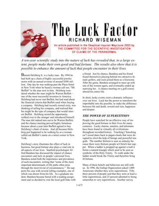 A ten-year scientific study into the nature of luck has revealed that, to a large ex-
tent, people make their own good and bad fortune. The results also show that it is
possible to enhance the amount of luck that people encounter in their lives.
                                                                  a friend. Just by chance, Bandura and his friend
Barnett Helzberg Jr. is a lucky man.     By 1994 he
                                                                  found themselves playing behind two attractive fe-
had built up a chain of highly successful jewelry                 male golfers, and soon joined them as a foursome.
stores with an annual revenue of around $300 mil-                 After the game, Bandura arranged to meet up with
lion. One day he was walking past the Plaza Hotel                 one of the women again, and eventually ended up
in New York when he heard a woman call out, “Mr.                  marrying her. A chance meeting on a golf course
Buffett” to the man next to him. Helzberg won-                    altered his entire life.
dered whether the man might be Warren Buffett –
one of the most successful investors in America.                  In short, lucky events exert a dramatic influence
Helzberg had never met Buffett, but had read about                over our lives. Luck has the power to transform the
the financial criteria that Buffett used when buying              improbable into the possible, to make the difference
a company. Helzberg had recently turned sixty, was                between life and death, reward and ruin, happiness
thinking of selling his company, and realized that                and despair.
his might be the type of company that would inter-
est Buffett. Helzberg seized the opportunity,
walked over to the stranger and introduced himself.
                                                                  THE POWER OF SUPERSTITION
The man did indeed turn out to be Warren Buffett,                 People have searched for an effective way of im-
and the chance meeting proved highly fortuitous                   proving the good fortune in their lives for many
because about a year later Buffett agreed to buy                  centuries. Lucky charms, amulets, and talismans
Helzberg’s chain of stores. And all because Helz-                 have been found in virtually all civilizations
berg just happened to be walking by as a woman                    throughout recorded history. Touching (“knocking
called out Buffett’s name on a street corner in New               on”) wood dates back to pagan rituals that were de-
York.                                                             signed to elicit the help of benign and powerful tree
                                                                  gods. The number thirteen is seen as unlucky be-
Helzberg’s story illustrates the effect of luck in                cause there were thirteen people at Christ's last sup-
business, but good fortune also plays a vital role in             per. When a ladder is propped up against a wall it
all aspects of our lives. Stanford psychologist Al-               forms a natural triangle which used to be seen as
fred Bandura has discussed the impact of chance                   symbolic of the Holy Trinity. To walk under the
encounters and luck on people’s personal lives.                   ladder would break the Trinity and therefore bring
Bandura noted both the importance and prevalence                  ill fortune.
of such encounters, writing that “some of the most
important determinants of life paths often arise                  Many of these beliefs and behaviors are still with
through the most trivial of circumstances.” He sup-               us. In 1996, the Gallup Organization asked 1,000
ports his case with several telling examples, one of              Americans whether they were superstitious. Fifty
which was drawn from his life. As a graduate stu-                 three percent of people said that they were at least a
dent, Bandura became bored with a reading assign-                 little superstitious, and 25 percent admitted to being
ment and so decided to visit the local golf links with            somewhat or very superstitious. Another survey

                                                         1 of 5
 