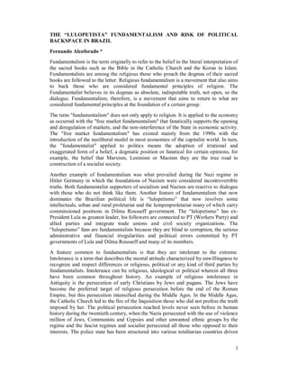 1
THE “LULOPETISTA” FUNDAMENTALISM AND RISK OF POLITICAL
BACKSPACE IN BRAZIL
Fernando Alcoforado *
Fundamentalism is the term originally to refer to the belief in the literal interpretation of
the sacred books such as the Bible in the Catholic Church and the Koran in Islam.
Fundamentalists are among the religious those who preach the dogmas of their sacred
books are followed to the letter. Religious fundamentalism is a movement that also aims
to back those who are considered fundamental principles of religion. The
Fundamentalist believes in its dogmas as absolute, indisputable truth, not open, so the
dialogue. Fundamentalism, therefore, is a movement that aims to return to what are
considered fundamental principles at the foundation of a certain group.
The term "fundamentalism" does not only apply to religion. It is applied to the economy
as occurred with the "free market fundamentalism" that fanatically supports the opening
and deregulation of markets, and the non-interference of the State in economic activity.
The "free market fundamentalism" has existed mainly from the 1990s with the
introduction of the neoliberal model in most economies of the capitalist world. In turn,
the "fundamentalist" applied to politics means the adoption of irrational and
exaggerated form of a belief, a dogmatic position or fanatical for certain opinions, for
example, the belief that Marxism, Leninism or Maoism they are the true road to
construction of a socialist society.
Another example of fundamentalism was what prevailed during the Nazi regime in
Hitler Germany in which the foundations of Nazism were considered incontrovertible
truths. Both fundamentalist supporters of socialism and Nazism are reactive to dialogue
with those who do not think like them. Another feature of fundamentalism that now
dominates the Brazilian political life is “lulopetismo” that now involves some
intellectuals, urban and rural proletariat and the lumpenproletariat many of which carry
commissioned positions in Dilma Rousseff government. The “lulopetismo” has ex-
President Lula as greatest leader, his followers are connected to PT (Workers´Party) and
allied parties and integrate trade unions and civil society organizations. The
“lulopetismo” fans are fundamentalists because they are blind to corruption, the serious
administrative and financial irregularities and political errors committed by PT
governments of Lula and Dilma Rousseff and many of its members.
A feature common to fundamentalists is that they are intolerant to the extreme.
Intolerance is a term that describes the mental attitude characterized by unwillingness to
recognize and respect differences or religious, political or any kind of third parties by
fundamentalists. Intolerance can be religious, ideological or political wherein all three
have been common throughout history. An example of religious intolerance in
Antiquity is the persecution of early Christians by Jews and pagans. The Jews have
become the preferred target of religious persecution before the end of the Roman
Empire, but this persecution intensified during the Middle Ages. In the Middle Ages,
the Catholic Church led to the fire of the Inquisition those who did not profess the truth
imposed by her. The political persecution reached levels never seen before in human
history during the twentieth century, when the Nazis persecuted with the use of violence
million of Jews, Communists and Gypsies and other unwanted ethnic groups by the
regime and the fascist regimes and socialist persecuted all those who opposed to their
interests. The police state has been structured into various totalitarian countries driven
 