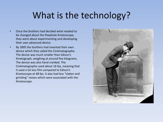 What is the technology? 
• Once the brothers had decided what needed to 
be changed about the Peephole Kinetoscope, 
they went about experimenting and developing 
their own advanced device. 
• By 1895 the brothers had invented their own 
device which they called the Cinématographe. 
The devise was much smaller than Edison’s 
Kinetograph, weighing at around five kilograms. 
The device was also hand cranked. The 
Cinématographe used about 16 fps, meaning that 
it used a lot less film compared to Edison’s 
Kinetoscope at 48 fps. It also had less “clatter and 
grinding” noises which were associated with the 
Kinetoscope. 
 