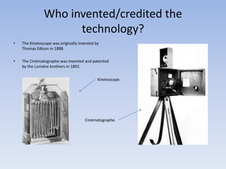 Who invented/credited the 
technology? 
• The Kinetoscope was originally invented by 
Thomas Edison in 1888. 
• The Cinématographe was invented and patented 
by the Lumiére brothers in 1892. 
Kinetoscope. 
Cinématographe. 
 