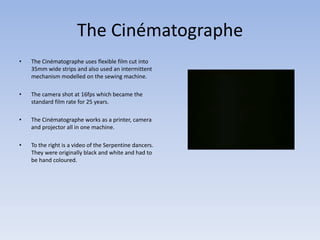 The Cinématographe 
• The Cinématographe uses flexible film cut into 
35mm wide strips and also used an intermittent 
mechanism modelled on the sewing machine. 
• The camera shot at 16fps which became the 
standard film rate for 25 years. 
• The Cinématographe works as a printer, camera 
and projector all in one machine. 
• To the right is a video of the Serpentine dancers. 
They were originally black and white and had to 
be hand coloured. 
 