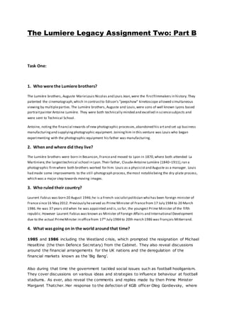 The Lumiere Legacy Assignment Two: Part B
Task One:
1. Who were the Lumiere brothers?
The Lumière brothers, Auguste MarieLouis Nicolas and Louis Jean,were the firstfilmmakers in history.They
patented the cinematograph,which in contrastto Edison's "peepshow" kinetoscope allowed simultaneous
viewing by multipleparties. The Lumière brothers, Auguste and Louis,were sons of well known Lyons based
portraitpainter Antoine Lumière. They were both technically minded and excelled in sciencesubjects and
were sent to Technical School.
Antoine, noting the financial rewards of new photographic processes,abandoned his artand set up business
manufacturingand supplyingphotographic equipment. Joininghim in this venture was Louis who began
experimenting with the photographic equipment his father was manufacturing.
2. When and where did they live?
The Lumière brothers were born in Besancon, Franceand moved to Lyon in 1870,where both attended La
Martiniere,the largesttechnical school in Lyon.Their father, Claude-Antoine Lumière (1840–1911),ran a
photographic firmwhere both brothers worked for him: Louis as a physicistand Auguste as a manager. Louis
had made some improvements to the still-photograph process,themost notablebeing the dry-plate process,
which was a major step towards moving images.
3. Who ruled their country?
Laurent Fabius was born 20 August 1946;he is a French socialistpolitician who has been foreign minister of
Francesince16 May 2012. Previously heserved as Prime Minister of Francefrom 17 July 1984 to 20 March
1986.He was 37 years old when he was appointed and is,so far, the youngest Prime Minister of the fifth
republic.However Laurent Fabius was known as Minister of Foreign Affairs and International Development
due to the actual PrimeMinster in officefrom 17th July 1984 to 20th march 1986 was François Mitterrand.
4. What was going on in the world around that time?
1985 and 1986 including the Westland crisis, which prompted the resignation of Michael
Heseltine (the then Defence Secretary) from the Cabinet. They also reveal discussions
around the financial arrangements for the UK nations and the deregulation of the
financial markets known as the ‘Big Bang’.
Also during that time the government tackled social issues such as football hooliganism.
They cover discussions on various ideas and strategies to influence behaviour at football
stadiums. As ever, also reveal the comments and replies made by then Prime Minister
Margaret Thatcher. Her response to the defection of KGB officer Oleg Gordievsky, where
 