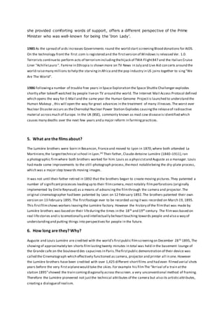 she provided comforting words of support, offers a different perspective of the Prime
Minister who was well-known for being the ‘Iron Lady’.
1985 As the spread of aids increases Governments round the world start screeningBlood donations for AIDS.
On the technology front the first.com is registered and the firstversion of Windows is released Ver. 1.0.
Terrorists continueto perform acts of terrorismincludingthehijack of TWA Flight847 and the Italian Cruise
Liner "AchilleLauro ". Famine in Ethiopia is shown more on TV News in July and Live Aid concerts around the
world raisemany millions to help the starvingin Africa and the pop industry in US joins together to sing"We
Are The World".
1986 Followinga number of trouble free years in Space Exploration the Space Shuttle Challenger explodes
shortly after takeoff watched by people liveon TV around the world. The Internet Mail Access Protocol defined
which opens the way for E-Mail and the same year the Human Genome Projectis launched to understand the
Human Makeup , this will open the way for great advances in the treatment of many illnesses.The worst ever
Nuclear Disaster occurs as theChernobyl Nuclear Power Station Explodes causingthe releaseof radioactive
material acrossmuch of Europe. In the UK (BSE), commonly known as mad cow diseaseis identified which
causes many deaths over the next few years and a major reform in farmingpractices.
5. What are the films about?
The Lumière brothers were born in Besancon, Franceand moved to Lyon in 1870,where both attended La
Martiniere,the largesttechnical school in Lyon.[4] Their father, Claude-Antoine Lumière (1840–1911),ran
a photographic firmwhere both brothers worked for him: Louis as a physicistand Auguste as a manager. Louis
had made some improvements to the still-photograph process,themost notablebeing the dry-plate process,
which was a major step towards moving images.
It was not until their father retired in 1892 that the brothers began to create moving pictures.They patented a
number of significantprocesses leadingup to their filmcamera,most notably filmperforations (originally
implemented by Emile Reynaud) as a means of advancingthe filmthrough the camera and projector.The
original cinematographer had been patented by Leon on 12 February 1892.The brothers patented their own
version on 13 February 1895. The firstfootage ever to be recorded usingitwas recorded on March 19, 1895.
This firstfilmshows workers leavingthe Lumière factory. However the history of the filmthat was made by
Lumière brothers was based on their lifeduringthe times in the 18th and 19th century. The filmwas based on
real lifestories and is to emotionally and intellectually behearttouching towards people and also a way of
understandingand putting things into perspectives for people in the future.
6. How long are they? Why?
Auguste and Louis Lumière are credited with the world’s firstpublic filmscreeningon December 28th 1895, The
showingof approximately ten shorts filmlastingtwenty minutes in total was held in the basement lounge of
the Grande cafe on the boulevard des capucines in Paris.Thefirstpublic demonstration of their device was
called the Cinematograph which effectively functioned as camera, projector and printer all in one. However
the Lumière brothers have been credited with over 1,425 different shortfilms and had even filmed aerial shots
years before the very firstaiplanewould take the skies.For example his filmThe “Arrival of a train atthe
station 1895”showed the train comingdiagonally across thescreen. a very unconventional method of framing.
Therefore the Lumière pioneered not justthe technical attributes of the camera but also its artisticattributes,
creatinga dialogueof realism.
 