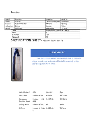 Connectors:
Color Bone White (Pantone #11-4001)
Grade B
Diameter 1cm
Nos Used 58
SPECIFICATION SHEET- PRODUCT 2 Lunar Neck TIE
Materials Used Color Quantity Size
Satin Fabric Pantone #2745C 0.03mts 30*10cms
Transparent
Detailing sheet
Pantone #11-
4001
0.0167mts 30*10cms
Sewing Thread Pantone #2745C 01 14cm
Stiffners Pantone #P 75-11
C
0.0025mts 56*7cms
Brand The Luna Jewellery Neck Tie
Model LUN002 Technical Designer N Saranya
Season Autumn/Winter Material Quilling
Collection Eclipse Gender Unisex
Genre Specimen Age Group 17 to 28
LUNAR NECK TIE
The dusky sky screened by the dominance of the lunar
eclipse is portrayed as the dark blue tail is screened by the
clear transparent front strap.
 