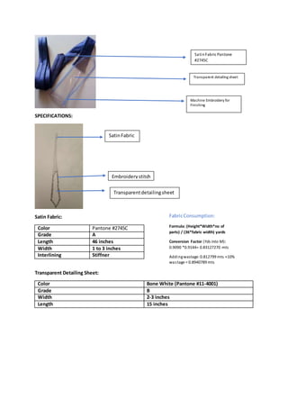 SPECIFICATIONS:
Satin Fabric:
Color Pantone #2745C
Grade A
Length 46 inches
Width 1 to 3 inches
Interlining Stiffner
Transparent Detailing Sheet:
Color Bone White (Pantone #11-4001)
Grade B
Width 2-3 inches
Length 15 inches
SatinFabric Pantone
#2745C
Transparent detailing sheet
Machine Embroidery for
Finishing
FabricConsumption:
Formula: (Height*Width*no of
parts) / (36*fabric width) yards
Conversion Factor (Yds into M):
0.9090 *0.9144= 0.83127270 mts
Addingwastage: 0.812799 mts +10%
wastage = 0.8940789 mts
SatinFabric
Embroiderystitch
Transparentdetailingsheet
 