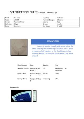SPECIFICATION SHEET- PRODUCT 3 Moon’s Cape
Materials Used Color Quantity Size
Woollen Threads Pantone #2745C;
#P 75-U 1
132 Depending on
sequence
White Fabric Pantone #P 75-U
1
0.021m 3cms
Sewing Thread Pantone #P 75-U
1
For sewing 24”
Components:
Brand The Luna Jewellery Neckwear
Model LUN004 Technical Designer N Saranya
Season Autumn/Winter Material Wool
Collection Eclipse Gender Female
Genre Specimen Age Group 17 to 28
MOON’S CAPE
Layers of woollen threads gliding one below the
other creating and enchanting view when worn. These
threads are held together at the shoulders and chest
thereby creating the required grip however they move
around.
 