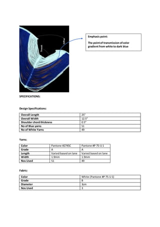 SPECIFICATIONS:
Design Specifications:
Overall Length 25”
Overall Width 12.5”
Shoulder chord thickness 0.5”
No of Blue yarns 51
No of White Yarns 49
Yarns:
Color Pantone #2745C Pantone #P 75-U 1
Grade A A
Length Varied based on lane Varied based on lane
Width 1.9mm 1.9mm
Nos Used 51 49
Fabric:
Color White (Pantone #P 75-U 1)
Grade B
Diameter 3cm
Nos Used 3
Emphasis point:
The pointof transmission ofcolor
gradient from white to dark blue
 