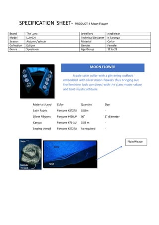 SPECIFICATION SHEET- PRODUCT 4 Moon Flower
Materials Used Color Quantity Size
Satin Fabric Pantone #2727U 0.03m -
Silver Ribbons Pantone #436UP 90” 1” diameter
Canvas Pantone #75-1U 0.03 m -
Sewing thread Pantone #2727U As required -
Brand The Luna Jewellery Neckwear
Model LUN004 Technical Designer N Saranya
Season Autumn/Winter Material Collar
Collection Eclipse Gender Female
Genre Specimen Age Group 17 to 28
MOON FLOWER
A pale satin collar with a glistening outlook
embedded with silver moon flowers thus bringing out
the feminine look combined with the clam moon nature
and bold mystic attitude.
PlainWeave
 