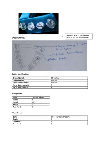 SPECIFICATIONS:
Design Specifications:
Overall Length 8.5 inches
Overall Width 8 inches
Collar surface width 4 inches
No of Roses on right 5
No of Roses on left 4
String Ribbon
Color Pantone #436UP
Grade B
Length 10”
Width 0.5”
Nos Used 9
Moon Flower
Color Silver (Pantone #436UP)
Grade B
Diameter 1”
Nos Used 9
EMPHASIS POINT: The oversized
roses on one side and normal In
other
 