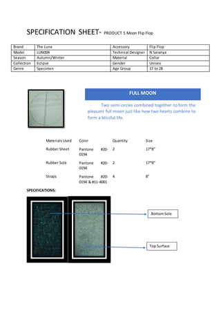 SPECIFICATION SHEET- PRODUCT 5 Moon Flip Flop
Materials Used Color Quantity Size
Rubber Sheet Pantone #20-
0194
2 17*8”
Rubber Sole Pantone #20-
0194
2 17*8”
Straps Pantone #20-
0194 & #11-4001
4 8”
SPECIFICATIONS:
Brand The Luna Accessory Flip Flop
Model LUN004 Technical Designer N Saranya
Season Autumn/Winter Material Collar
Collection Eclipse Gender Unisex
Genre Specimen Age Group 17 to 28
FULL MOON
Two semi circles combined together to form the
pleasant full moon just like how two hearts combine to
form a blissful life.
BottomSole
Top Surface
 