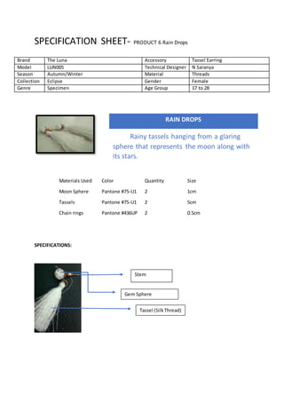 SPECIFICATION SHEET- PRODUCT 6 Rain Drops
Materials Used Color Quantity Size
Moon Sphere Pantone #75-U1 2 1cm
Tassels Pantone #75-U1 2 5cm
Chain rings Pantone #436UP 2 0.5cm
SPECIFICATIONS:
Brand The Luna Accessory Tassel Earring
Model LUN005 Technical Designer N Saranya
Season Autumn/Winter Material Threads
Collection Eclipse Gender Female
Genre Specimen Age Group 17 to 28
RAIN DROPS
Rainy tassels hanging from a glaring
sphere that represents the moon along with
its stars.
Stem
Gem Sphere
Tassel (SilkThread)
 