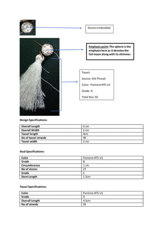 Design Specifications:
Overall Length 6 cm
Overall Width 2 cm
Tassel length 4cm
No of tassel strands 90
Tassel width 2 cm
Stud Specifications:
Color Pantone #75-U1
Grade B
Circumference 1 cm
No of stones 27
Grade C
Stem Length 1.2cm
Tassel Specifications:
Color Pantone #75-U1
Grade A
Overall Length 4.5cm
No of strands 92
Stonesembedded
Tassel:
Source:SilkThread
Color: Pantone #75-U1
Grade: A
Total Nos:92
Emphasis point:The sphere is the
emphasishere as it denotesthe
full moon along with its shimmer.
 