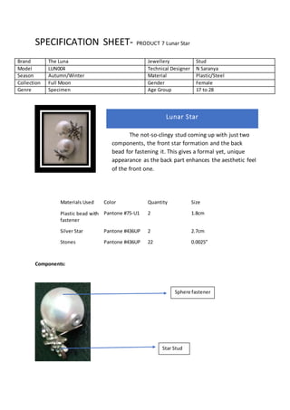 SPECIFICATION SHEET- PRODUCT 7 Lunar Star
Materials Used Color Quantity Size
Plastic bead with
fastener
Pantone #75-U1 2 1.8cm
Silver Star Pantone #436UP 2 2.7cm
Stones Pantone #436UP 22 0.0025”
Components:
Brand The Luna Jewellery Stud
Model LUN004 Technical Designer N Saranya
Season Autumn/Winter Material Plastic/Steel
Collection Full Moon Gender Female
Genre Specimen Age Group 17 to 28
Lunar Star
The not-so-clingy stud coming up with just two
components, the front star formation and the back
bead for fastening it. This gives a formal yet, unique
appearance as the back part enhances the aesthetic feel
of the front one.
Sphere fastener
Star Stud
 