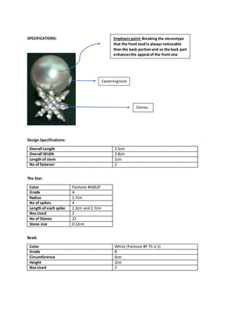 SPECIFICATIONS:
Design Specifications:
Overall Length 2.5cm
Overall Width 2.8cm
Length of stem 1cm
No of fastener 2
The Star:
Color Pantone #436UP
Grade A
Radius 2.7cm
No of spikes 4
Length of each spike 2.3cm and 2.7cm
Nos Used 2
No of Stones 22
Stone size 0.12cm
Bead:
Color White (Pantone #P 75-U 1)
Grade B
Circumference 6cm
Height 2cm
Nos Used 2
Fasteninghole
Stones
Emphasis point:Breaking the stereotype
that the front stud is always noticeable
than the back portionand so the back part
enhancesthe appeal of the front one
 