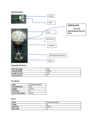 SPECIFICATIONS:
Design Specifications:
Overall Length 2cm
Overall Width 1.5cm
Length of stem 1cm
No of fastener 2
The Sphere:
Color Pantone #11-401
Circumference 5cm
Height 1.5cm
Nos Used 2
No of Little hearts 40 ea.
Stone:
Color Pantone #11-401
Grade B
Diameter 0.5cm
Nos Used 2
Stone
Stem
Glass
Sphere
Little hearts
Fastener
Stemalongwithholder
Stone
Emphasis point:
The more
appealingback than the
front
 