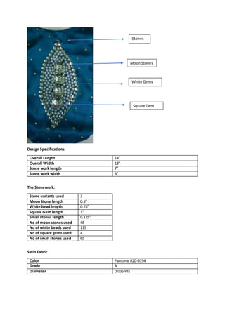 Design Specifications:
Overall Length 14”
Overall Width 13”
Stone work length 7”
Stone work width 3”
The Stonework:
Stone variants used 3
Moon Stone length 0.5”
White bead length 0.25”
Square Gem length 1”
Small stones length 0.125”
No of moon stones used 48
No of white beads used 119
No of square gems used 4
No of small stones used 65
Satin Fabric
Color Pantone #20-0194
Grade A
Diameter 0.035mts
Moon Stones
Stones
Square Gem
White Gems
 