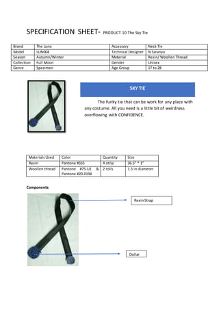 SPECIFICATION SHEET- PRODUCT 10 The Sky Tie
Materials Used Color Quantity Size
Rexin Pantone #555 A strip 36.5” * 1”
Woollen thread Pantone #75-U1 &
Pantone #20-0194
2 rolls 1.5 in diameter
Components:
Brand The Luna Accessory Neck Tie
Model LUN004 Technical Designer N Saranya
Season Autumn/Winter Material Rexin/ Woollen Thread
Collection Full Moon Gender Unisex
Genre Specimen Age Group 17 to 28
SKY TIE
The funky tie that can be work for any place with
any costume. All you need is a little bit of weirdness
overflowing with CONFIDENCE.
RexinStrap
Dollar
 