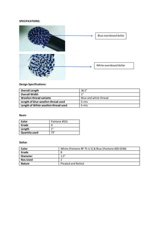 SPECIFICATIONS:
Design Specifications:
Overall Length 36.5”
Overall Width 1”
Woollen thread variants Blue and white thread
Length of blue woollen thread used 6 mts
Length of White woollen thread used 6 mts
Rexin
Color Pantone #555
Grade A
Length 1”
Quantity used 73”
Dollar:
Color White (Pantone #P 75-U 1) & Blue (Pantone #20-0194)
Grade B
Diameter 1.5”
Nos Used 2
Nature Pleated and Rolled
Blue overdoseddollar
White overdoseddollar
 