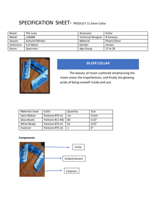 SPECIFICATION SHEET- PRODUCT 11 Silver Collar
Materials Used Color Quantity Size
Satin Ribbon Pantone #75-U1 1m 0.5cm
Glass Beads Pantone #11-401 60 0.25”
White Beads Pantone #75-U1 62 0.25”
Fastener Pantone #75-U1 1 6”
Components:
Brand The Luna Accessory Collar
Model LUN004 Technical Designer N Saranya
Season Autumn/Winter Material Plastic/Steel
Collection Full Moon Gender Unisex
Genre Specimen Age Group 17 to 28
SILVER COLLAR
The beauty of moon scattered emphasising the
moon stone the imperfections and finally the glowing
pride of being oneself inside and out.
Collar
Embellishment
Fastener
Embellishment
 