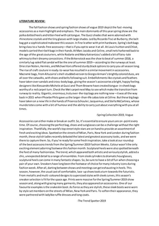 LITERATURE REVIEW:
The fall fashionshowsandspringfashionshowsof vogue 2019 depictthe fast-moving
accessoriesasa mainhighlightandemphasis.The maindominantsof thisyearspringshow are the
polkadottedheelsandkittenheel withcattongue.The Gucci shadesthat were adornedwith
rhinestone crystalsandthe tinyglasseswithlarge shades.LedbyRiccardoTisci at Burberry,the belt
bag got a sophisticatedmakeoverthisseason.Infine leatherwithprimhardware,Spring’sbeltbags
bringclass toa hands-free accessory—thatisif youoptto wear itat all. At LouisVuittonandChloé,
modelscarriedtheirbeltbagsintheirhands.AtMarc Jacobsand Celine,smallnetsharkenedbackto
the age of the greatcouturiers,while Rodarte andMaryKatrantzou’saddeda bitof fairy-tale
whimsytotheirdreamyconcoctions.If the Birkenstockwasthe shoe tobeatof summer2018, a
similarlylug-soledflatsandal will be the one of summer2019—accordingto the runwaysat least.
DriesVanNoten,Hermès,andMichael Korsofferedsturdyblackoptionstocarryyou all seasonlong.
The rise of craft couture inready-to-wearhasresultedinasimilarmovementinaccessories.
Macramé bags, fromAltuzarra’sshell-studdedversiontoGiorgioArmani’sbrightlycoloredduos,are
all overthe catwalks,withshoesandbeltsfollowingsuit.Embellishmentslike crystalsandfeathers
have takenoversandalsandcross-bodybags,givingthe season’saccessoriesabright,happyfeeling.
designerslikeAlessandroMichele atGucci and ThomBrowne have createdtongue-in-cheekbags
worthyof a redcarpet turn.Checkthe Met carpetnextMay to see whichmake the transitionfrom
runwayto reality.Gigantic,enormous,trulyover-the-topbagsare nothingnew—itwasall the way
back in2015 whenPhoebe Philogave usthe larger-than-life cabastote atCéline.Butthese bigbags
have takenon a newlife inthe handsof ProenzaSchouler,Jacquemus,andStellaMcCartney,whose
mundototescome witha bit of humourand the abilitytocarry justabout everythingwithyouatall
times.
-SpringCollection2019, Vogue
Accessoriescaneithermake orbreakan outfit.So,it’sessentialtoensure yoursare on-pointevery
time.Of course,choosingthe perfectbag,shoesandsunglassescanbe a challenge withoutthe right
inspiration.Thankfully,the world’stopstreetstyle starsare onhandto provide anassortmentof
freshandexcitingideas.Spottedonthe streetsof Milan,Paris,New York andLondon duringfashion
month,these stylishladiesrecentlydebutedthe latestandgreatestaccessorylooks,andwe were
there to capture them.So,if you’re readyforsome freshinspiration,take alookatour roundup
of the bestaccessorytrendsfrom the Spring/Summer2019 FashionWeeks.Colourwasn’tthe only
excitingelementadorningfootwearthisfashionmonth.Sculptural heelswere alsospottedbeneath
the feetof many fashionistas.The trend,whichappearedbothartisticandseriouslystylish,addeda
chic,unexpecteddetail toarange of ensembles.Fromsleekcylinderstodramatichourglasses,
sculptural heelscancome inmanyfantasticshapes.So,be sure to have a bitof fun whenchoosinga
pair of your own.Sneakershave longbeenthe footwear of choice formanyindustryiconsduring
fashionweek.Afterall,dartingbetweenshowsandmeetingscangetexhaustinginheels.This
season,however,the usual castof comfortable,lace-upshoestookaturn towardsthe futuristic.
From metallicandmulti-coloureddesignstosupersizedstyleswithsleekcurves,thisseason’s
sneakerselectionisfitforthe space age.Printswere massive forthe Spring/Summer2019 show
seasonand,alongwithgracingmany garments,theyalsoappearedonaccessories.One of our
favourite examplesisthe snakeskinboot.Asfierce astheyare stylish,these sleekbootswere worn
by style setmembersonthe streetsof Milan,New YorkandParis.To softentheirappearance,they
were partneredwithladylikeruffle dressesandlong coats.
-The TrendSpotter2019
 