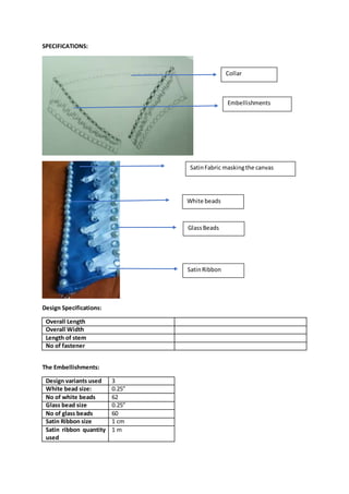 SPECIFICATIONS:
Design Specifications:
Overall Length
Overall Width
Length of stem
No of fastener
The Embellishments:
Design variants used 3
White bead size: 0.25”
No of white beads 62
Glass bead size 0.25”
No of glass beads 60
Satin Ribbon size 1 cm
Satin ribbon quantity
used
1 m
SatinFabric maskingthe canvas
White beads
SatinRibbon
GlassBeads
Collar
Embellishments
 