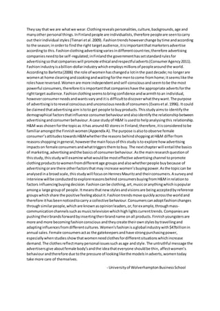 Theysay that we are whatwe wear.Clothingrevealspersonalities,culture,backgrounds,age and
manyother personal things.InFinlandpeople are individualists,therefore peopleare seentocarry
out theirindividual styles(Tienari etal.2009). Fashiontrendshoweverchange bytime andaccording
to the season;inorderto findthe right targetaudience,itisimportantthatmarketersadvertise
accordingto this.Fashionclothingadvertisingvariesindifferentcountries;therefore advertising
companiesneedtobe self-regulated;inFinlandthe governmenthassetstandardrulesfor
advertisingsothatcompanieswill promote ethical andrespectfuladverts(ConsumerAgency2011).
Fashionindustryisabillion-dollarindustrywhichemploysmillionsof peoplearoundthe world.
Accordingto Barletta(2006) the role of womenhaschangeda lotinthe pastdecade;no longerare
womenat home cleaningandcookingandwaitingforthe mentocome fromhome;itseemslike the
roleshave reversed.Womenare more independentandself-consciousandseemtobe the most
powerful consumers,thereforeitisimportantthatcompanieshave the appropriate advertsforthe
righttarget audience.Fashionclothingseemstobringconfidence andwarmthtoan individual,
howeverconsumerneedsandwantsvaryand itis difficulttodiscoverwhattheywant.The purpose
of advertisingistoreveal consciousandunconsciousneedsof consumers(Evansetal.1996). It could
be claimedthatadvertisingaim istoto get people tobuyproducts.Thisstudyaimsto identifythe
demographical factorsthatinfluence consumerbehaviourandalsoidentifythe relationshipbetween
advertisingandconsumerbehaviour.A case studyof H&M isusedto helpanalysingthis relationship.
H&M was chosenforthe topicas ithas around43 storesin Finland;therefore,itisconsideredtobe
familiaramongstthe Finnishwomen(Appendix A).The purpose isalsotoobserve female
consumer’sattitudestowardsH&Mwhetherthe reasons behindshoppingatH&M differfrom
reasonsshoppingingeneral,howeverthe mainfocusof thisstudyisto explore how advertising
impactson female consumersandwhattriggersthemtobuy. The nextchapterwill entail the basics
of marketing,advertising andthe basicsof consumerbehaviour. Asthe mainresearchquestionof
thisstudy,thisstudywill examine whatwouldbe mosteffective advertisingchannel topromote
clothingproductstowomenfromdifferentage groupsandalsowhetherpeople buybecause of
advertisingorare there otherfactorsthat may increase women’sbuyingpower.Asthe topiccan be
analysedina broadscale,thisstudywill focusonHennesMauritzand theirconsumers.A surveyand
interview willbe conductedtoexplorereasonsbehind consumersbuyingfromH&Minrelationto
factors influencingbuyingdecision.Fashioncanbe clothing,art,musicoranythingwhichispopular
amonga large groupof people.Itmeansthatnew stylesandvisionsare beingacceptedbyreference
groupswhich share the positive feelingaboutit.Fashiontrendsmove quicklyacrossthe worldand
therefore ithasbeennoticedtocarry a collective behaviour.Consumerscanadoptfashionchanges
throughsimilarpeople,whichare knownasopinionleaders,or,forexample,throughmass-
communicationchannelssuchasmusictelevisionwhichhighlightscurrenttrends.Companiesare
pushingtheirbrandsforwardbyinsertingtheirbrandname onall products.Finnishyoungstersare
more and more becomingfashionconscious andtheycreate theirownstylesbytravellingand
adaptinginfluencesfromdifferentcultures.Women’sfashionisaglobal industrywith$47billionin
annual sales.Female consumersactas the gatekeepersandhave strongpurchasingpower,
especiallywhen studiesshow thatwomenneedclothesfordifferentsituationswhichincrease
demand.The clothesreflectmanypersonalissuessuchasage andstyle.The untruthful message the
advertisersgive aboutfemale body’sandthe ideathateveryone shouldbe thin, affectwomen’s
behaviourandtherefore due tothe pressure of lookinglikethe modelsinadverts,womentoday
take more care of themselves.
- Universityof WolverhamptonBusinessSchool
 