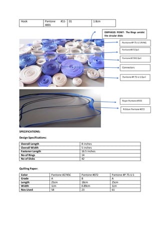 Hook Pantone #11-
4001
01 1.8cm
SPECIFICATIONS:
Design Specifications:
Overall Length 8 inches
Overall Width 5 inches
Fastener Length 16.5 inches
No of Rings 14
No of Disks 42
Quilling Paper:
Color Pantone #2745C Pantone #072 Pantone #P 75-U 1
Grade A B A
Length 25cm 18cm 25cm
Width 1cm 0.89cm 1cm
Nos Used 58 23 61
Pantone #P 75-U 1 RING
Pantone#072Quil
Pantone#2745CQuil
Pantone #P 75-U 1 Quil
Connectors
EMPHASIS POINT: The Rings amidst
the circular disks
Rope Pantone #555
3
Ribbon Pantone #072
3
 
