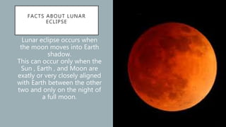 FACTS ABOUT LUNAR
ECLIPSE
Lunar eclipse occurs when
the moon moves into Earth
shadow.
This can occur only when the
Sun , Earth , and Moon are
exatly or very closely aligned
with Earth between the other
two and only on the night of
a full moon.
 