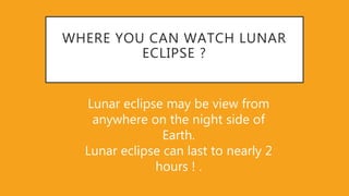 WHERE YOU CAN WATCH LUNAR
ECLIPSE ?
Lunar eclipse may be view from
anywhere on the night side of
Earth.
Lunar eclipse can last to nearly 2
hours ! .
 