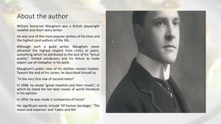 About the author
William Somerset Maugham was a British playwright
novelist and short story writer.
He was one of the most popular writers of his time and
the highest paid authors of the 30s.
Although such a good writer, Maugham never
attracted the highest respect from critics or peers,
something which he attributed to the lack of his “lyrical
quality”, limited vocabulary and his failure to make
expert use of metaphor in his work.
Maugham’s public view of his abilities remain modest.
Toward the end of his career, he described himself as
“in the very first row of second-raters”
In 1948, he wrote “great novelists and their novels”, in
which he listed the ten best novels of world literature
in his opinion.
In 1954, he was made a ‘companion of honor’
His significant works include ‘Of human bondage’, ‘The
moon and sixpence’ and ‘Cakes and Ale’
 