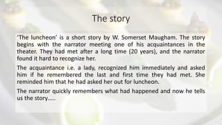 The story
‘The luncheon’ is a short story by W. Somerset Maugham. The story
begins with the narrator meeting one of his acquaintances in the
theater. They had met after a long time (20 years), and the narrator
found it hard to recognize her.
The acquaintance i.e. a lady, recognized him immediately and asked
him if he remembered the last and first time they had met. She
reminded him that he had asked her out for luncheon.
The narrator quickly remembers what had happened and now he tells
us the story…..
 