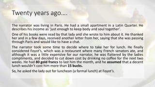Twenty years ago….
The narrator was living in Paris. He had a small apartment in a Latin Quarter. He
describes his income as ‘just enough to keep body and soul together’.
One of his books were read by that lady and she wrote to him about it. He thanked
her and in a few days, received another letter from her, saying that she was passing
through Paris and would like to have a chat.
The narrator took some time to decide where to take her for lunch. He finally
considered Foyot’s, which was a restaurant where many French senators ate, and
although it was a little expensive for our narrator, he was flattered by the ladies
compliments, and decided to cut down cost by drinking no coffee for the next two
weeks. He had 80 gold francs to last him the month, and he assumed that a decent
lunch wouldn’t cost him more than 15 bucks.
So, he asked the lady out for luncheon (a formal lunch) at Foyot’s.
 