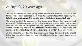 At Foyot’s, 20 years ago….
The lady didn’t turn out to be young, as the narrator had expected. She was in her
forties. The narrator described the lady as ‘having more teeth than necessary’ i.e.
talkative and unattractive. The narrator decided to listen more and talk less.
The menu startled the narrator, as the prices were higher than what he had
estimated. The lady reassured him by telling him that she never had more than one
item for lunch. The narrator generously said, “please don’t say that”, but he dearly
wished she ate only one item. She ordered Salmon and caviar for herself and the
narrator ordered the cheapest dish on the menu – a mutton chop, for himself.
All the while, the lady told him that meat was a heavy dish, and that he should
follow her example and eat only one dish although she was clearly having more
than one.
 