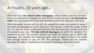At Foyot’s, 20 years ago…
After the meal, she ordered white champagne, which further sank the narrator’s
heart as he focused his thoughts on what the bill would sum up to. He only ordered
water. The lady enjoyed the meal and kept talking about art, literature and music.
When the waiter arrived with the bill, she waived him aside and wanted to know if
they had any Asparaguses at the restaurant. The narrator wished the waiter would
say “no”, but the waiter smiled and told them that they had large, tender, fresh and
miraculously juicy ones. The lady ordered Asparagus and asked the narrator if he
wanted to as well. The narrator refused and made the excuse that he didn’t like
Asparagus. Our narrator was seized by panic. Now he began to think if he would
have enough money to pay the bill. The asparagus arrived and the narrator
described the lady as ‘shamelessly thrusting the Asparagus down her throat’.
 
