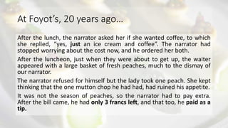 At Foyot’s, 20 years ago…
After the lunch, the narrator asked her if she wanted coffee, to which
she replied, “yes, just an ice cream and coffee”. The narrator had
stopped worrying about the cost now, and he ordered her both.
After the luncheon, just when they were about to get up, the waiter
appeared with a large basket of fresh peaches, much to the dismay of
our narrator.
The narrator refused for himself but the lady took one peach. She kept
thinking that the one mutton chop he had had, had ruined his appetite.
It was not the season of peaches, so the narrator had to pay extra.
After the bill came, he had only 3 francs left, and that too, he paid as a
tip.
 
