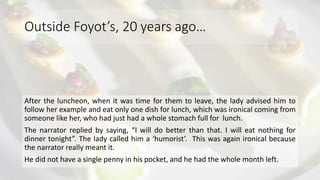 Outside Foyot’s, 20 years ago…
After the luncheon, when it was time for them to leave, the lady advised him to
follow her example and eat only one dish for lunch, which was ironical coming from
someone like her, who had just had a whole stomach full for lunch.
The narrator replied by saying, “I will do better than that. I will eat nothing for
dinner tonight”. The lady called him a ‘humorist’. This was again ironical because
the narrator really meant it.
He did not have a single penny in his pocket, and he had the whole month left.
 