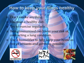 How to keep your lungs healthyDon’t smoke anything.Maintain a healthy diet.Try to exercise regularly.Being immunized can lower your risk of contracting a lung condition.Use a humidifier to help keep your home as free of irritants and germs as possible.
