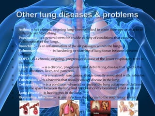 Other lung diseases & problemsAsthma– is a chronic, ongoing lung disease linked to acute flare-ups or attacks of difficulty with breathing.Pneumonia - is a general term for a wide variety of conditions that cause an inflammation of the lungs. Bronchitis – is an inflammation of the air passages within the lungs. Pulmonary fibrosis –  is hardening or scarring of lung tissue because of excess collagen.COPD– is a chronic, ongoing, progressive disease of the lower respiratory tract in the lungs.Cystic fibrosis – is a chronic, progressive and debilitating disease that affects the lungs, intestines, liver, and pancreas.Mesothelioma– is a relatively rare cancer, that is usually associated with  asbestos. Tuberculosis– is a bacteria that usually causes disease in the lung.Collapsed lung – is a condition where all or part of the lung collapses or deflates due to the space between the lung and the chest cavity becoming filled with air.Lung abscess –  is having pus in the lung.Respiratory infections –  is any infection that occurs to the respiratory system. 