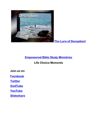 The Lure of Deception!




           Empowered Bible Study Ministries
                 Life Choice Moments

Join us on:
Facebook
Twitter
GodTube
YouTube
Slideshare
 