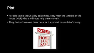 Plot
• For sale sign is shown (very beginning).They meet the landlord of the
house (Nick) who is willing to help them move in.
• They decided to move there because they didn’t have a lot of money.
 