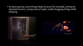 • As days pass by, scary things begin to occur for example, writing on
steamed mirrors, crying noise at night, subtle dragging of legs while
sleeping.
 
