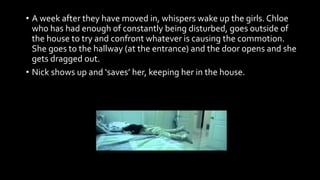 • A week after they have moved in, whispers wake up the girls. Chloe
who has had enough of constantly being disturbed, goes outside of
the house to try and confront whatever is causing the commotion.
She goes to the hallway (at the entrance) and the door opens and she
gets dragged out.
• Nick shows up and ‘saves’ her, keeping her in the house.
 