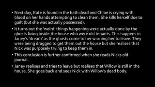 • Next day, Kate is found in the bath dead and Chloe is crying with
blood on her hands attempting to clean them. She kills herself due to
guilt (but she was actually possessed).
• It turns out the ‘weird’ things happening were actually done by the
ghosts living inside the house who were old tenants.This happens in
Janey’s ‘dream’ as the ghosts come to her warning her to leave.They
were being dragged to get them out the house but she realises that
Nick was purposely trying to keep them in.
• This conclusion is further confirmed when she reads Nicks old
journal.
• Janey realises and tries to leave but realises that Willow is still in the
house. She goes back and sees Nick withWillow’s dead body.
 