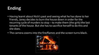 Ending
• Having learnt about Nick’s past and seeing what he has done to her
friends, Janey decides to burn the house down in order for the
recurring cycle of murders to stop – to make them (the girls) the last
tenants of the house. But she has to sacrifice herself to do this and
she does.
• The camera zooms into the fire/flames and the screen turns black.
 