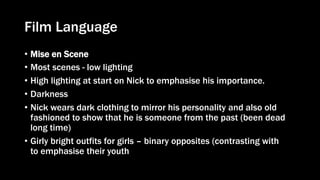 Film Language
• Mise en Scene
• Most scenes - low lighting
• High lighting at start on Nick to emphasise his importance.
• Darkness
• Nick wears dark clothing to mirror his personality and also old
fashioned to show that he is someone from the past (been dead
long time)
• Girly bright outfits for girls – binary opposites (contrasting with
to emphasise their youth
 